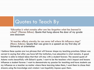 Quotes to Teach By
“Education is what remains after one has forgotten what has learned in
school” (Thomas Edison). Quote that hung above the door of my grade
one classroom
“A teacher affects eternity, he can never tell where his influence stops”
(Henry Adams). Quote that was given in a speech on my first day of
University at orientation
I believe these quotes are two phrases that will forever shape my teaching practices. Edison was
correct in saying that after you have left the institution, true education is what remains. A good
teacher is able to imbed ideas that that will stay with a student forever. The second quote of
Adams works beautifully with Edison’s quote. I want to be the teachers who’s impact and lessons
influence a student forever. I want to demonstrate my passion for teaching and have students use
my influence as a teacher no matter where there learning takes them, I want them to chase their
dreams using the knowledge and wisdom I can hopefully impose upon them.

 