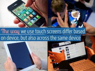 www.flickr.com/photos/intelfreepress/6837427202 
www.flickr.com/photos/janitors/9968676044 
The way we use touch screens differ based 
on device, but also across the same device 
www.flickr.com/photos/johnkarakatsanis/6902407334 www.flickr.com/photos/jorgeq82/4732700819 
 