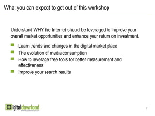 What you can expect to get out of this workshopUnderstand WHY the Internet should be leveraged to improve your overall market opportunities and enhance your return on investment.Learn trends and changes in the digital market placeThe evolution of media consumptionHow to leverage free tools for better measurement and effectivenessImprove your search results 22