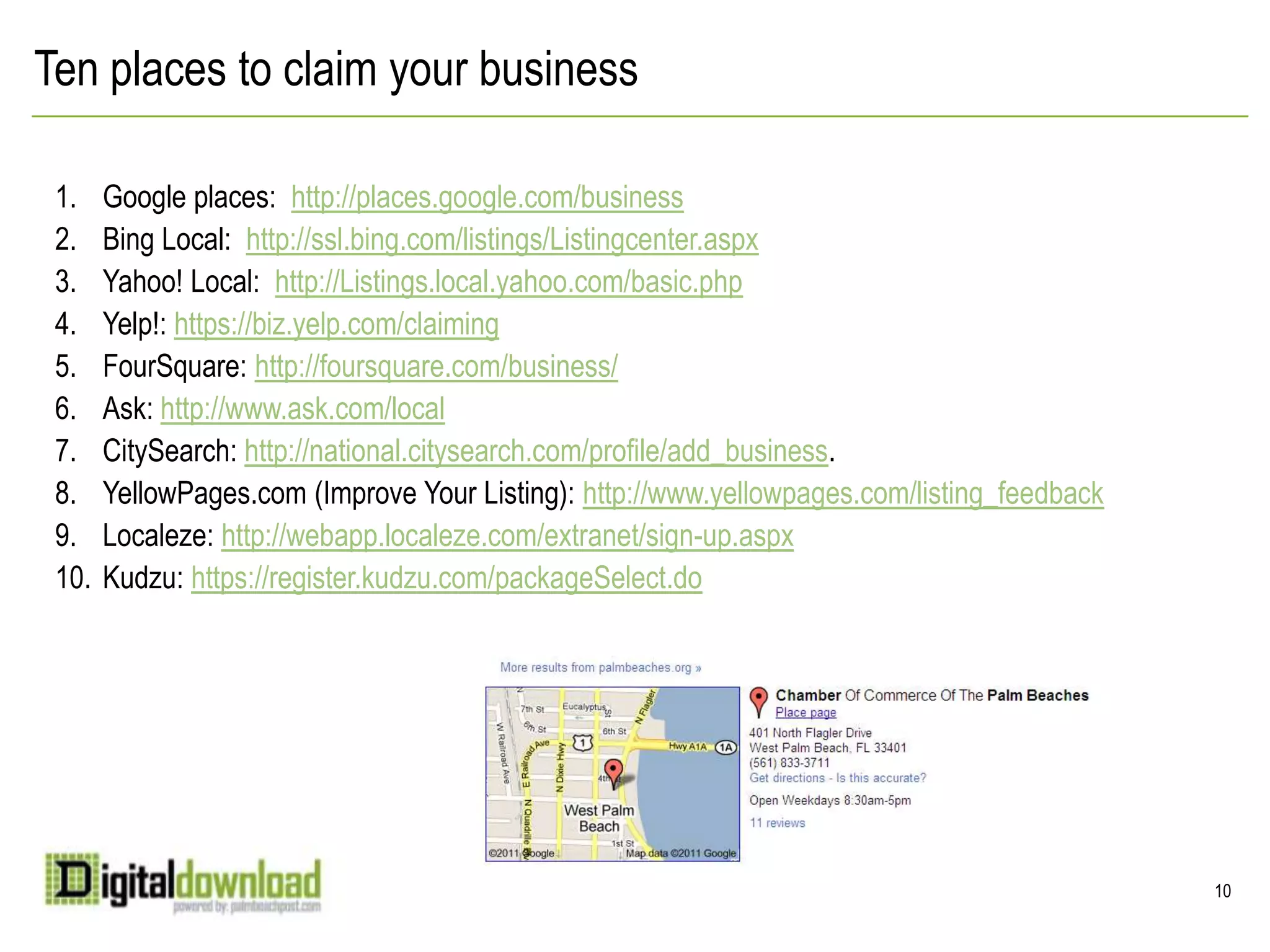 Ten places to claim your businessGoogle places:  http://places.google.com/businessBing Local:  http://ssl.bing.com/listings/Listingcenter.aspxYahoo! Local:  http://Listings.local.yahoo.com/basic.phpYelp!: https://biz.yelp.com/claimingFourSquare: http://foursquare.com/business/Ask: http://www.ask.com/localCitySearch: http://national.citysearch.com/profile/add_business.YellowPages.com (Improve Your Listing): http://www.yellowpages.com/listing_feedbackLocaleze: http://webapp.localeze.com/extranet/sign-up.aspxKudzu: https://register.kudzu.com/packageSelect.do10