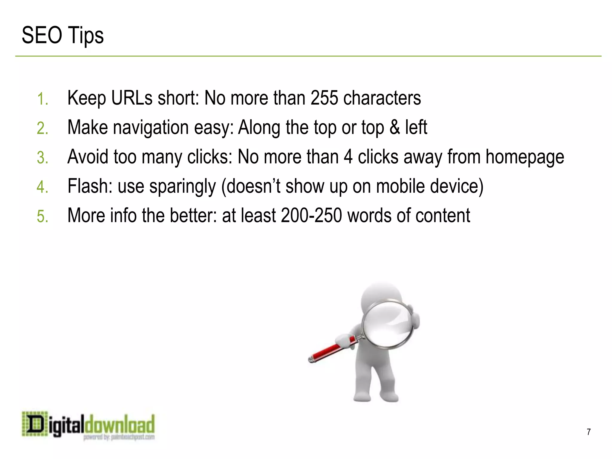 SEO TipsKeep URLs short: No more than 255 charactersMake navigation easy: Along the top or top & leftAvoid too many clicks: No more than 4 clicks away from homepageFlash: use sparingly (doesn’t show up on mobile device)More info the better: at least 200-250 words of content7