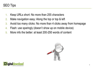 SEO TipsKeep URLs short: No more than 255 charactersMake navigation easy: Along the top or top & leftAvoid too many clicks: No more than 4 clicks away from homepageFlash: use sparingly (doesn’t show up on mobile device)More info the better: at least 200-250 words of content7