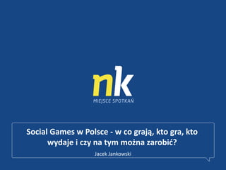 Social Games w Polsce - w co grają, kto gra, kto
wydaje i czy na tym można zarobid?
Jacek Jankowski
 