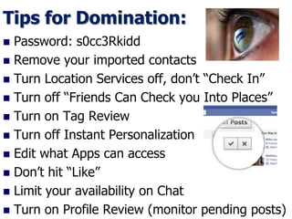 Tips for Domination:
 Password: s0cc3Rkidd
 Remove your imported contacts
 Turn Location Services off, don’t “Check In”
 Turn off “Friends Can Check you Into Places”
 Turn on Tag Review
 Turn off Instant Personalization
 Edit what Apps can access
 Don’t hit “Like”
 Limit your availability on Chat
 Turn on Profile Review (monitor pending posts)
 