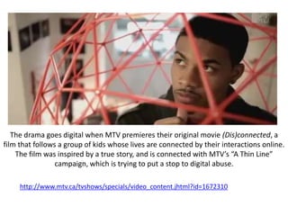 The drama goes digital when MTV premieres their original movie (Dis)connected, a
film that follows a group of kids whose lives are connected by their interactions online.
    The film was inspired by a true story, and is connected with MTV’s “A Thin Line”
                 campaign, which is trying to put a stop to digital abuse.

     http://www.mtv.ca/tvshows/specials/video_content.jhtml?id=1672310
 