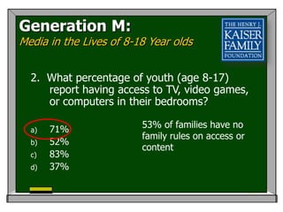 Generation M:
Media in the Lives of 8-18 Year olds


  2. What percentage of youth (age 8-17)
     report having access to TV, video games,
     or computers in their bedrooms?

  a)   71%               53% of families have no
                         family rules on access or
  b)   52%
                         content
  c)   83%
  d)   37%
 