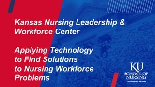 Kansas Nursing Leadership &
Workforce Center
Applying Technology
to Find Solutions
to Nursing Workforce
Problems
 