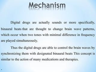 Digital drugs are actually sounds or more specifically,
binaural beats that are thought to change brain wave patterns,
which occur when two tones with minimal difference in frequency
are played simultaneously.
Thus the digital drugs are able to control the brain waves by
synchronizing them with designated binaural beats This concept is
similar to the action of many medications and therapies.
.
 
