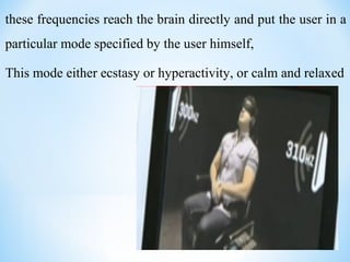 these frequencies reach the brain directly and put the user in a
particular mode specified by the user himself,
This mode either ecstasy or hyperactivity, or calm and relaxed
 