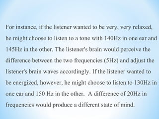 For instance, if the listener wanted to be very, very relaxed,
he might choose to listen to a tone with 140Hz in one ear and
145Hz in the other. The listener's brain would perceive the
difference between the two frequencies (5Hz) and adjust the
listener's brain waves accordingly. If the listener wanted to
be energized, however, he might choose to listen to 130Hz in
one ear and 150 Hz in the other. A difference of 20Hz in
frequencies would produce a different state of mind.
 