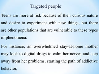 Targeted people
Teens are more at risk because of their curious nature
and desire to experiment with new things, but there
are other populations that are vulnerable to these types
of phenomena.
For instance, an overwhelmed stay-at-home mother
may look to digital drugs to calm her nerves and step
away from her problems, starting the path of addictive
behavior.
 