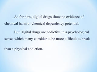 As for now, digital drugs show no evidence of
chemical harm or chemical dependency potential.
But Digital drugs are addictive in a psychological
sense, which many consider to be more difficult to break
than a physical addiction.
 