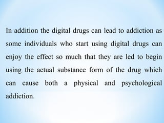 In addition the digital drugs can lead to addiction as
some individuals who start using digital drugs can
enjoy the effect so much that they are led to begin
using the actual substance form of the drug which
can cause both a physical and psychological
addiction.
 