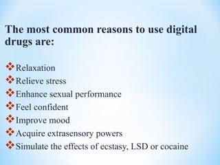 The most common reasons to use digital
drugs are:
Relaxation
Relieve stress
Enhance sexual performance
Feel confident
Improve mood
Acquire extrasensory powers
Simulate the effects of ecstasy, LSD or cocaine
 
