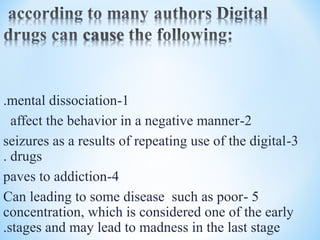 1-mental dissociation.
2-affect the behavior in a negative manner
3-seizures as a results of repeating use of the digital
drugs.
4-paves to addiction
5-Can leading to some disease such as poor
concentration, which is considered one of the early
stages and may lead to madness in the last stage.
 