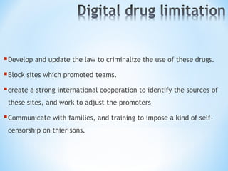 Develop and update the law to criminalize the use of these drugs.
Block sites which promoted teams.
create a strong international cooperation to identify the sources of
these sites, and work to adjust the promoters
Communicate with families, and training to impose a kind of self-
censorship on thier sons.
 