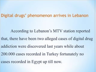 Digital drugs’ phenomenon arrives in Lebanon
According to Lebanon’s MTV station reported
that, there have been two alleged cases of digital drug
addiction were discovered last years while about
200.000 cases recorded in Turkey fortunately no
cases recorded in Egypt up till now.
 