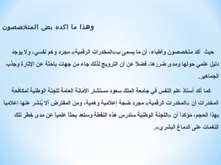 ‫المتخصصون‬ ‫بض‬ ‫اكده‬ ‫ما‬ ‫وهذا‬
‫حيث‬‫يوجد‬ ‫ول‬ ،‫نفسي‬ ‫وهم‬ ‫مجرد‬ «‫الرقمية‬ ‫ب«المخدرات‬ ‫يسمى‬ ‫ما‬ ‫أن‬ ،‫وأطباء‬ ‫متخصصون‬ ‫أكد‬
‫وجذب‬ ‫الاثارة‬ ‫عن‬ ‫باحثة‬ ‫جهات‬ ‫من‬ ‫جاء‬ ‫لذلك‬ ‫الترويج‬ ‫أن‬ ‫عن‬ ‫ال‬ً ‫ع‬ ‫فض‬ ،‫ضررها‬ ‫ومدى‬ ‫حولها‬ ‫علمي‬ ‫دليل‬
‫الجماهير‬.
‫كما‬‫لمكافحة‬ ‫الوطنية‬ ‫للجنة‬ ‫العامة‬ ‫المانة‬ ‫مستشار‬ ‫سعود‬ ‫الملك‬ ‫جامعة‬ ‫في‬ ‫النفس‬ ‫علم‬ ‫أستاذ‬ ‫أكد‬
‫ا‬ً ‫ع‬‫إعالمي‬ ‫عنها‬ ‫ينشر‬ُ‫ن‬ ‫أل‬ ‫المفترض‬ ‫ومن‬ ،‫وهمية‬ ‫إعالمية‬ ‫ضجة‬ ‫مجرد‬ «‫الرقمية‬ ‫»المخدرات‬ ‫أن‬ ‫المخدرات‬
‫تلك‬ ‫خطر‬ ‫مدى‬ ‫عن‬ ‫ا‬ً ‫ع‬‫علمي‬ ‫ا‬ً ‫ع‬‫بحث‬ ‫وستعد‬ ‫النقطة‬ ‫هذه‬ ‫ستدرس‬ ‫الوطنية‬ ‫»اللجنة‬ ‫أن‬ ‫ا‬ً ‫ع‬‫د‬‫مؤك‬ ،‫الحجم‬ ‫بهذا‬
‫البشري‬ ‫الدماغ‬ ‫على‬ ‫النغمات‬.«
 