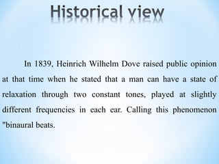 In 1839, Heinrich Wilhelm Dove raised public opinion
at that time when he stated that a man can have a state of
relaxation through two constant tones, played at slightly
different frequencies in each ear. Calling this phenomenon
"binaural beats.
 