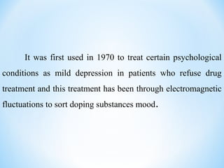 It was first used in 1970 to treat certain psychological
conditions as mild depression in patients who refuse drug
treatment and this treatment has been through electromagnetic
fluctuations to sort doping substances mood.
 