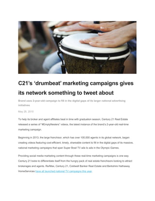C21’s ‘drumbeat’ marketing campaigns gives
its network something to tweet about
Brand uses 2-year-old campaign to fill in the digital gaps of its larger national advertising
initiatives
May 26, 2015
To help its broker and agent affiliates beat in time with graduation season, Century 21 Real Estate
released a series of “#EmptyNesters” videos, the latest instance of the brand’s 2-year-old real-time
marketing campaign.
Beginning in 2013, the large franchisor, which has over 100,000 agents in its global network, began
creating videos featuring cost-efficient, timely, shareable content to fill in the digital gaps of its massive,
national marketing campaigns that span Super Bowl TV ads to ads in the Olympic Games.
Providing social media marketing content through these real-time marketing campaigns is one way
Century 21 looks to differentiate itself from the hungry pack of real estate franchisors looking to attract
brokerages and agents. Re/Max, Century 21, Coldwell Banker Real Estate and Berkshire Hathaway
HomeServices have all launched national TV campaigns this year.
 
