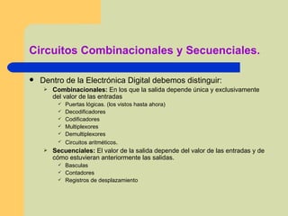 Circuitos Combinacionales y Secuenciales. Dentro de la Electrónica Digital debemos distinguir: Combinacionales:  En los que la salida depende única y exclusivamente del valor de las entradas Puertas lógicas. (los vistos hasta ahora) Decodificadores Codificadores Multiplexores Demultiplexores Circuitos aritméticos . Secuenciales:  El valor de la salida depende del valor de las entradas y de cómo estuvieran anteriormente las salidas.  Basculas Contadores Registros de desplazamiento 