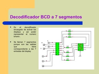Decodificador BCD a 7 segmentos Es el decodificador encargado de activar los displays y así poder representar el numero binario . Se llaman 7 segmentos porque son las salidas que tiene correspondiente a las 7 entradas del display  