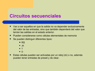 Circuitos secuenciales Van a ser aquellos en que la salida no va depender exclusivamente del valor de las entradas, sino que también dependerá del valor que tenían las salidas en el estado anterior. Pueden considerarse como células elementales de memoria Se pueden distinguir diferentes tipos: RS JK T D Estas células pueden ser activadas por un reloj (ck) o no, además pueden tener entradas de preset y de clear. 