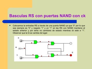 Basculas RS con puertas NAND con ck Colocamos la entradas RS a través de una puerta NAND ya que “0” por lo que sea siempre es “0” y negado “1” y un “1” en las RS con NAND mantiene el estado anterior y por tanto no cambiara de estado mientras ck este a “1”. Observar que la Q se cambia de lugar . 