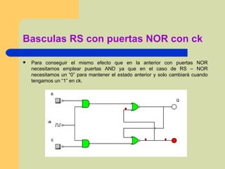 Basculas RS con puertas NOR con ck Para conseguir el mismo efecto que en la anterior con puertas NOR necesitamos emplear puertas AND ya que en el caso de RS – NOR necesitamos un “0” para mantener el estado anterior y solo cambiará cuando tengamos un “1” en ck.  