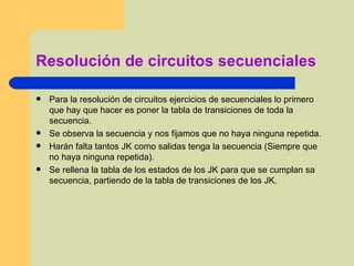 Resolución de circuitos secuenciales Para la resolución de circuitos ejercicios de secuenciales lo primero que hay que hacer es poner la tabla de transiciones de toda la secuencia. Se observa la secuencia y nos fijamos que no haya ninguna repetida. Harán falta tantos JK como salidas tenga la secuencia (Siempre que no haya ninguna repetida). Se rellena la tabla de los estados de los JK para que se cumplan sa secuencia, partiendo de la tabla de transiciones de los JK. 