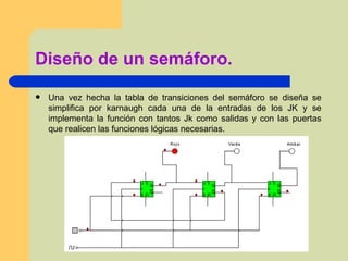 Diseño de un semáforo. Una vez hecha la tabla de transiciones del semáforo se diseña se simplifica por karnaugh cada una de la entradas de los JK y se implementa la función con tantos Jk como salidas y con las puertas que realicen las funciones lógicas necesarias.  