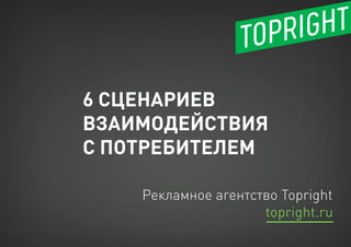 6 СЦЕНАРИЕВ
ВЗАИМОДЕЙСТВИЯ
С ПОТРЕБИТЕЛЕМ
Рекламное агентство Topright
topright.ru
 