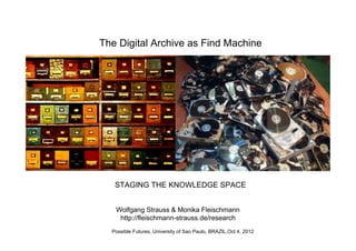 The Digital Archive as Find Machine




   STAGING THE KNOWLEDGE SPACE


   Wolfgang Strauss & Monika Fleischmann
    http://fleischmann-strauss.de/research
  Possible Futures, University of Sao Paulo, BRAZIL,Oct 4, 2012
 