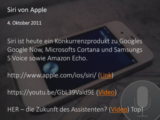 Siri von Apple
Siri ist heute ein Konkurrenzprodukt zu Googles
Google Now, Microsofts Cortana und Samsungs
S Voice sowie Amazon Echo.
http://www.apple.com/ios/siri/ (Link)
https://youtu.be/GbL39Vald9E (Video)
HER – die Zukunft des Assistenten? (Video) Top!
4. Oktober 2011
 