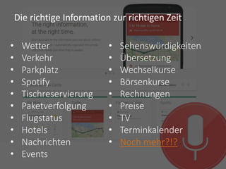 Google Reiseziele
• Wetter
• Verkehr
• Parkplatz
• Spotify
• Tischreservierung
• Paketverfolgung
• Flugstatus
• Hotels
• Nachrichten
• Events
• Sehenswürdigkeiten
• Übersetzung
• Wechselkurse
• Börsenkurse
• Rechnungen
• Preise
• TV
• Terminkalender
• Noch mehr?!?
Die richtige Information zur richtigen Zeit
 