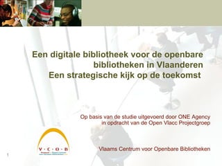 Een digitale bibliotheek voor de openbare bibliotheken in Vlaanderen   Een strategische kijk op de toekomst   Op basis van de studie uitgevoerd door ONE Agency in opdracht van de Open Vlacc Projectgroep Vlaams Centrum voor Openbare Bibliotheken 