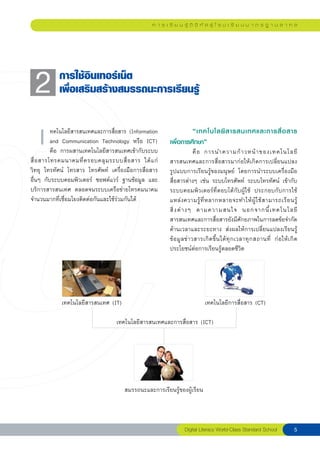 ก า ร เ รี ย น รู้ ดิ จิ ทั ล สู่ โ ร ง เ รี ย น ม า ต ร ฐ า น ส า ก ล




  2
        การใช้อินเทอร์เน็ต
            เพื่อเสริมสร้างสมรรถนะการเรียนรู้


   เ
     ทคโนโลยีสารสนเทศและการสื่อสาร (Information
          and Communication Technology หรือ ICT)
          คือ การผสานเทคโนโลยีสารสนเทศเข้ากับระบบ
สื่ อ สารโทรคมนาคมที่ ค รอบคลุ ม ระบบสื่ อ สาร ได้ แ ก่
                                                            	        “เทคโนโลยี ส ารสนเทศและการสื่ อ สาร	
                                                            เพื่อการศึกษา”	
                                                                                                        	

                                                                            คื อ การนำความก้ า วหน้ า ของเทคโนโลยี
                                                            สารสนเทศและการสื่อสารมาก่อให้เกิดการเปลี่ยนแปลง
วิทยุ โทรทัศน์ โทรสาร โทรศัพท์ เครื่องมือการสื่อสาร         รูปแบบการเรียนรู้ของมนุษย์ โดยการนำระบบเครื่องมือ
อื่นๆ กับระบบคอมพิวเตอร์ ซอฟต์แวร์ ฐานข้อมูล และ            สื่อสารต่างๆ เช่น ระบบโทรศัพท์ ระบบโทรทัศน์ เข้ากับ
บริการสารสนเทศ ตลอดจนระบบเครือข่ายโทรคมนาคม                 ระบบคอมพิวเตอร์ที่ตอบโต้กับผู้ใช้ ประกอบกับการใช้
จำนวนมากที่เชื่อมโยงติดต่อกันและใช้ร่วมกันได้               แหล่ ง ความรู้ ที่ ห ลากหลายจะทำให้ ผู้ ใ ช้ ส ามารถเรี ย นรู้
                                                            สิ่ ง ต่ า งๆ ตามความสนใจ นอกจากนี้ เ ทคโนโลยี
                                                            สารสนเทศและการสื่อสารยังมีศักยภาพในการลดข้อจำกัด
                                                            ด้านเวลาและระยะทาง ส่งผลให้การเปลี่ยนแปลงเรียนรู้
                                                            ข้ อ มู ล ข่ า วสารเกิ ด ขึ้ น ได้ ทุ ก เวลาทุ ก สถานที่ ก่ อ ให้ เ กิ ด
                                                            ประโยชน์ต่อการเรียนรู้ตลอดชีวิต




             เทคโนโลยีสารสนเทศ (IT)                                            เทคโนโลยีการสื่อสาร (CT)

                                     เทคโนโลยีสารสนเทศและการสื่อสาร (ICT)




                                        สมรรถนะและการเรียนรู้ของผู้เรียน



                                                                    Digital Literacy World-Class Standard School                  
 