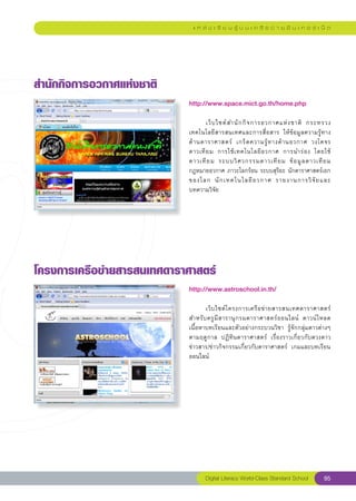 แ ห ล่ ง เ รี ย น รู้ บ น เ ค รื อ ข่ า ย อิ น เ ท อ ร์ เ น็ ต




สำนักกิจการอวกาศแห่งชาติ
                            http://www.space.mict.go.th/home.php
                            
                            	      เว็ บ ไซต์ ส ำนั ก กิ จ การอวกาศแห่ ง ชาติ	 กระทรวง
                            เทคโนโลยีสารสนเทศและการสื่อสาร	 ให้ข้อมูลความรู้ทาง
                            ด้ า นดาราศาสตร์	 เกร็ ด ความรู้ ท างด้ า นอวกาศ	 วงโคจร
                            ดาวเที ย ม	 การใช้ เ ทคโนโลยี อ วกาศ	 การนำร่ อ ง	 โดยใช้
                            ดาวเที ย ม	 ระบบวิ ศ วกรรมดาวเที ย ม	 ข้ อ มู ล ดาวเที ย ม	
                            กฎหมายอวกาศ	ภาวะโลกร้อน	ระบบสุริยะ	นักดาราศาสตร์เอก
                            ของโลก	 นั ก เทคโนโลยี อ วกาศ	 รายงานการวิ จั ย และ	       
                            บทความวิจัย	




โครงการเครือข่ายสารสนเทศดาราศาสตร์
                            http://www.astroschool.in.th/
                            
                            	      เว็ บ ไซต์ โ ครงการเครื อ ข่ า ยสารสนเทศดาราศาสตร์	
                            สำหรั บ ครู มี ส ารานุ ก รมดาราศาสตร์ อ อนไลน์	 ดาวน์ โ หลด
                            เนื้อหาบทเรียนและตัวอย่างกระบวนวิชา	 รู้จักกลุ่มดาวต่างๆ
                            ตามฤดูกาล	 ปฏิทินดาราศาสตร์	 เรื่องราวเกี่ยวกับดวงดาว	
                            ข่าวสาร/ข่าวกิจกรรมเกี่ยวกับดาราศาสตร์	 เกมและบทเรียน
                            ออนไลน์	




                                  Digital Literacy World-Class Standard School          95
 