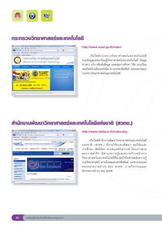 กระทรวงวิทยาศาสตร์และเทคโนโลยี
                                                       http://www.most.go.th/main/
                                                       
                                                       	      เว็ บ ไซต์ ก ระทรวงวิ ท ยาศาสตร์ แ ละเทคโนโลยี		                
                                                                                                                            
                                                       รวมข้ อ มู ล แหล่ ง เรี ย นรู้ วิ ท ยาศาสตร์ แ ละเทคโนโลยี	 ข้ อ มู ล	
                                                       ข่าวสาร	บริการสืบค้นข้อมูล	แหล่งทุนการศึกษา	วิจัย	แบบเรียน
                                                       ออนไลน์ผ่านอินเทอร์เน็ต	ข่าวประชาสัมพันธ์	 และผลงานของ
                                                       กระทรวงวิทยาศาสตร์และเทคโนโลยี	




สำนักงานพัฒนาวิทยาศาสตร์และเทคโนโลยีแห่งชาติ
(สวทช.)
                                                       http://www.nstda.or.th/index.php
                                                       
                                                       	       เว็บไซต์สำนักงานพัฒนาวิทยาศาสตร์และเทคโนโลยี
                                                                                                                       
                                                       แห่ ง ชาติ	 (สวทช.)	 มี ง านวิ จั ย และพั ฒ นา	 ทุ น วิ จั ย และ	
                                                       การศึ ก ษา	 สิ ท ธิ บั ต ร	 สารสนเทศวิ เ คราะห์	 โครงการตาม	    
                                                       พระราชดำริ ฯ	 มี ส าระความรู้ แ ละความก้ า วหน้ า ทาง
                                                       วิ ท ยาศาสตร์ แ ละเทคโนโลยี ที่ น่ า สนใจในส่ ว นคลั ง ความรู้		  
                                                       เกมวิทยาศาสตร์	 ดาวน์โหลดเอกสารสิ่งพิมพ์	 เอกสารเผยแพร่
                                                       ของหน่ ว ยงานต่ า งๆ	 ของ	 สวทช.	 ภาพกิ จ กรรมและ
                                                       นิทรรศการต่างๆ	ของ	สวทช.		




 96   การเรียนรู้ดิจิทัลเทคโนโลยีโรงเรียนมาตรฐานสากล
 
