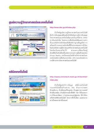 แ ห ล่ ง เ รี ย น รู้ บ น เ ค รื อ ข่ า ย อิ น เ ท อ ร์ เ น็ ต




ศูนย์ความรู้วิทยาศาสตร์และเทคโนโลยี
                                http://www.stkc.go.th/index.php
                                
                                	        เว็ บ ไซต์ ศู น ย์ ค วามรู้ วิ ท ยาศาสตร์ แ ละเทคโนโลยี	
          	
                                มีบริการห้องสมุดเสมือนสำหรับสืบค้นความรู้จากห้องสมุด
                                วิ ท ยาศาสตร์ แ ละเทคโนโลยี ทุ ก แห่ ง ในเครื อ ข่ า ย	 STKC		             
                                ทางอิ น เทอร์ เ น็ ต	 โดยสามารถสื บ ค้ น หนั ง สื อ และวารสาร	            
                                ทั้ ง แบบอิ เ ล็ ก ทรอนิ ก ส์ แ ละสิ่ ง พิ ม พ์ จ ากฐานข้ อ มู ล วิ ช าการ	
                                พร้อมบริการเอกสารฉบับเต็มที่มีในประเทศและจากทั่วโลก	
                                ในส่วนคลังความรู้มีสารสนเทศวิทยาศาสตร์และเทคโนโลยี
                                โดยจั ด เป็ น หมวดวิ ช าไว้	                ส่ ว นแลกเปลี่ ย นเรี ย นรู้	
  	
                                ส่วนพิพิธภัณฑ์เสมือนซึ่งแหล่งรวบรวมความรู้ในลักษณะของ	
                                Virtual	 Reality	 บทเรี ย นออนไลน์ ด้ า นวิ ท ยาศาสตร์ แ ละ
                                เทคโนโลยี ผ่ า นสื่ อ อิ น เทอร์ เ น็ ต	 บริ ก ารออนไลน์ ต่ า งๆ		         
                                ภายใต้กระทรวงวิทยาศาสตร์และเทคโนโลยี	




คลินิกเทคโนโลยี
                                http://www.clinictech.most.go.th/techlist/
                                index.php
                                
                                	        เว็ บ ไซต์ ศู น ย์ บ ริ ก ารข้ อ มู ล	 คลิ นิ ก เทคโนโลยี	
	
                                รวมเทคโนโลยี ใ นด้ า นต่ า งๆ	 เช่ น	 ด้ า นการเกษตร		              
                                ด้านพลังงาน	 ด้านสิ่งทอเครื่องนุ่งห่ม	 ด้านสุขภาพการแพทย์	
                                ด้านสิ่งแวดล้อม	ด้านอิเล็กทรอนิกส์ไฟฟ้า	ฯลฯ	ที่เป็นผลจาก
                                                                                                  
                                การวิ จั ย และพั ฒ นา	 ถ่ า ยทอดเผยแพร่ สู่ ชุ ม ชน	 มี ท ำเนี ย บ	
                                เครือข่ายคลินิกเทคโนโลยี	 โครงการที่เกี่ยวข้อง	 และสามารถ
                                ดาวน์โหลดเอกสารที่เผยแพร่	




                                        Digital Literacy World-Class Standard School                  97
 