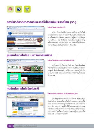สถาบันวิจัยวิทยาศาสตร์และเทคโนโลยีแห่งประเทศไทย
(วว.)
                                                       http://www.tistr.or.th/
                                                       
                                                       	       เว็ บ ไซต์ ส ถาบั น วิ จั ย วิ ท ยาศาสตร์ แ ละเทคโนโลยี
                                                                                                                      	
                                                       แห่งประเทศไทย	(วว.)	มีข่าวประชาสัมพันธ์กิจกรรมสามารถ
                                                       ดาวน์โหลดเอกสารสั มมนาและใบความรู้ต่างๆ	 คลังข้อมูล	          
                                                       ผลงานวิจัยของ	 วว.	 สิทธิบัตร	 ความเชี่ยวชาญ/ผู้เชี่ยวชาญ	
                                                       เครื่องมืออุปกรณ์	 การบริการของ	 วว.	 บทความในบล็อกและ
                                                       สามารถเชื่อมโยงไปยังเว็บไซต์ต่างๆ	ที่เกี่ยวข้อง	



ศูนย์นาโนเทคโนโลยี
มหาวิทยาลัยมหิดล
                                                       http://nanotech.sc.mahidol.ac.th/
                                                       
                                                       	         เว็ บ ไซต์ ศู น ย์ น าโนเทคโนโลยี	 มหาวิ ท ยาลั ย มหิ ด ล	
                                                       เกี่ ย วกั บ ผลิ ต ภั ณ ฑ์ แ ละบริ ก ารจากผลงานวิ จั ย และพั ฒ นา	 
                                                       ของศูนย์	 สิ่งพิมพ์เผยแพร่	 งานวิจัย	 บทความความรู้เกี่ยวกับ
                                                       นาโนเทคโนโลยี	 ความเคลื่ อ นไหวเกี่ ย วกั บ นาโนทั้ ง ในและ	       
                                                       ต่างประเทศ		
                                                       

ศูนย์นาโนเทคโนโลยีแห่งชาติ
                                                       http://www.nanotec.or.th/nanotec_th/
                                                       
                                                       	       เว็บไซต์ศูนย์นาโนเทคโนโลยีแห่งชาติ	 ซึ่งสนับสนุน		    
                                                       ส่งเสริมศักยภาพของนาโนเทคโนโลยี	 และเผยแพร่ความรู้ให้
                                                       สังคม	ถ่ายทอดเทคโนโลยีสู่ภาคอุตสาหกรรม	และสร้างความ
                                                       ตระหนั ก	 ความรู้ ค วามเข้ า ใจให้ กั บ ประชาชนในประเทศ	     
                                                       ให้พร้อมในการรับข่าวสารข้อมูลนาโนเทคโนโลยีทั้งในปัจจุบัน
                                                       และอนาคต	 โดยในเว็ บ ไซต์ มี ส าระความรู้ เ กี่ ย วกั บ นาโน
                                                       เทคโนโลยี	และผลงานวิจัยพัฒนา	
                                                       
 98   การเรียนรู้ดิจิทัลเทคโนโลยีโรงเรียนมาตรฐานสากล
 