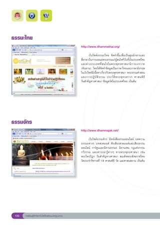ธรรมะไทย
                                                        http://www.dhammathai.org/
                                                        
                                                        	      เว็บไซต์ธรรมะไทย	 จัดทำขึ้นเพื่อเป็นศูนย์กลางและ	  
                                                        สื่อกลางในการเผยแผ่พระธรรมแก่ผู้สนใจทั่วไปทั้งในประเทศไทย
                                                        และต่ า งประเทศที่ ส นใจในพระพุ ท ธศาสนานิ ก ายเถรวาท	
                                                        (หินยาน)	 โดยได้จัดทำข้อมูลเป็นภาษาไทยและภาษาอังกฤษ	
                                                        ในเว็บไซต์มีเนื้อหาเกี่ยวกับพระพุทธศาสนา	พระธรรมคำสอน
                                                        และการปฏิ บั ติ ธ รรม	 ประวั ติ พ ระพุ ท ธสาวก	 ศาสนพิ ธี	
 	
                                                        วันสำคัญทางศาสนา	ข้อมูลวัดในประเทศไทย	เป็นต้น	




ธรรมจักร
                                                        http://www.dhammajak.net/
                                                        
                                                        	       เว็บไซต์ธรรมจักร	 มีหนังสือธรรมออนไลน์	 บทความ
                                                        ธรรมะต่างๆ	 บทสวดมนต์	 ฟังเสียงสวดมนต์และเสียงธรรม
                                                        ออนไลน์	 การ์ตูนและนิทานธรรมะ	 นิทานเซน	 กฎแห่งกรรม	
                                                                                                                     
                                                        กวี ธ รรม	 และสาระน่ า รู้ ต่ า งๆ	 ทางพระพุ ท ธศาสนา	 เช่ น		
                                                        พระไตรปิฎก	 วันสำคัญทางศาสนา	 สมเด็จพระสังฆราชไทย	
                                                        วัดประจำรัชกาลที่	1-9	ศาสนพิธี	วัด	และศาสนสถาน	เป็นต้น	




 100   การเรียนรู้ดิจิทัลเทคโนโลยีโรงเรียนมาตรฐานสากล
 