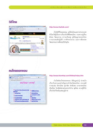 แ ห ล่ ง เ รี ย น รู้ บ น เ ค รื อ ข่ า ย อิ น เ ท อ ร์ เ น็ ต




วิถี ไทย
               http://www.thaifolk.com/
               
               
       เว็บไซต์วิถีไทยดอทคอม	 มุ่งให้คนไทยและชาวต่างประเทศ	   
               ทั่วโลกได้รู้เรื่องราวเกี่ยวกับวิถีชีวิตคนไทย	 รวมความรู้เรื่อง
               สั ง คม	 วั ฒ นธรรม	 ความเป็ น อยู่	 ภู มิ ปั ญ ญาของคนไทย		     
               การประพฤติ ป ฏิ บั ติ	 การศึ ก ษาอบรม	 และการสื บ ทอด
               วัฒนธรรมจากอดีตจนถึงปัจจุบัน	




คนไทยดอทคอม
               http://www.khonthai.com/Vitithai/index.htm
               
               	                                                                   
                         เว็ บ ไซต์ ค นไทยดอทคอม	 มี ข้ อ มู ล น่ า รู้	 น่ า สนใจ		
               เกี่ ย วกั บ ตราและคำขวั ญ ประจำจั ง หวั ด ของไทย	 ประเพณี		        
               การละเล่น	 นิทานไทย	 สุภาษิต	 คำพังเพย	 มารยาทคนไทย	
               เรือนไทย	โทรศัพท์สายด่วนประจำบ้าน	ชุดไทย	ความรู้ทั่วไป
               เกี่ยวกับผ้าไทยในแต่ละภูมิภาค	




                      Digital Literacy World-Class Standard School          103
 