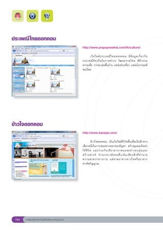 ประเพณี ไทยดอทคอม
                                                        http://www.prapayneethai.com/th/culture/
                                                        
                                                        	     เว็ บ ไซต์ ป ระเพณี ไ ทยดอทคอม	 มี ข้ อ มู ล เกี่ ย วกั บ
                                                        ประเพณี ท้ อ งถิ่ น ในภาคต่ า งๆ	 วั ฒ นธรรมไทย	 พิ ธี ก รรม		   
                                                        ความเชื่อ	การละเล่นพื้นบ้าน	แหล่งท่องเที่ยว	แหล่งโบราณคดี
     	
                                                        ของไทย		




ข้าวใจดอทคอม
                                                        http://www.kaowjai.com/
                                                        
                                                        	          ข้าวใจดอทคอม	 เป็นเว็บไซต์ที่เกิดขึ้นเพื่อเป็นอีกทาง
                                                        เลือกหนึ่งในการเสนอทางออกของปัญหา	 สร้างมุมมองใหม่ๆ
                                                        ให้ ชี วิ ต	 และร่ ว มกั น เยี ย วยาบาดแผลอย่ า งอบอุ่ น และ
                                                                                                                          
                                                        สร้ า งสรรค์	 ท่ า มกลางสั ง คมซึ่ ง เน้ น เพี ย งสิ่ ง ที่ อ ำนวย	
                                                        ความสะดวกทางกาย	 แต่ ข าดอาหารทางใจหรื อ อาหาร	                   
                                                        ทางจิตวิญญาณ	




 104   การเรียนรู้ดิจิทัลเทคโนโลยีโรงเรียนมาตรฐานสากล
 