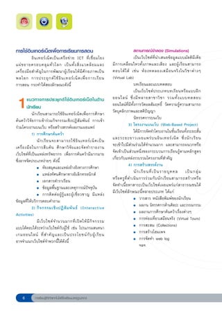 การใช้อินเทอร์เน็ตเพื่อการเรียนการสอน                                                      สถานการณ์จำลอง (Simulations)
              อิ น เทอร์ เ น็ ต เป็ น เครื อ ข่ า ย ICT ที่ เ ชื่ อ มโยง
                     เป็นเว็บไซต์ที่นำเสนอข้อมูลแบบมัลติมีเดีย 
แผ่ ข ยายครอบคลุ ม ทั่ ว โลก เป็ น ทั้ ง สิ่ ง แวดล้ อ มและ
                มีการเคลื่อนไหวทั้งภาพและเสียง และผู้เรียนสามารถ
เครื่ อ งมื อ สำคั ญ ในการพั ฒ นาผู้ เ รี ย นให้ มี ศั ก ยภาพเป็ น          ตอบโต้ ไ ด้ เช่ น ห้ อ งทดลองเสมื อ นจริ ง ในวิ ช าต่ า งๆ
พลโลก การประยุ ก ต์ ใ ช้ อิ น เทอร์ เ น็ ต เพื่ อ การเรี ย น
               (Virtual
Lab)
การสอน กระทำได้สองลักษณะดังนี้                                                                บทเรียนและแบบทดสอบ
                                                                                              เป็ น เว็ บ ไซต์ ป ระเภทบทเรี ย นหรื อ แบบฝึ ก

  1      แนวทางการประยุ ก ต์ ใ ช้ อิ น เทอร์ เ น็ ต ในด้ า น
         นักเรียน
             นักเรียนสามารถใช้อินเทอร์เน็ตเพื่อการศึกษา
                                                                            ออนไลน์ ซึ่ ง มี ห ลายสาขาวิ ช า รวมทั้ ง แบบทดสอบ
                                                                            ออนไลน์ที่มีทั้งการวัดผลสัมฤทธิ์ วัดความรู้ความสามารถ
                                                                            วัดบุคลิกภาพและสติปัญญา
ค้นคว้าวิจัยการเข้าร่วมกิจกรรมเชิงปฏิสัมพันธ์ การเข้า                                         นิทรรศการบนเว็บ
ร่วมโครงงานบนเว็บ หรือสร้างสรรค์ผลงานเผยแพร่                                              3) โครงงานบนเว็บ (Web-Based Project)

            1) การศึกษาค้นคว้า                                             
             
 ได้มีการจัดทำโครงงานในชั้นเรียนทั้งระยะสั้น
                นั ก เรี ย นจะสามารถใช้ อิ น เทอร์ เ น็ ต เป็ น             และระยะยาวเผยแพร่ บ นอิ น เทอร์ เ น็ ต ซึ่ ง นั ก เรี ย น
เครื่ อ งมื อ ในการสื บ ค้ น ศึ ก ษาวิ จั ย และจั ด ทำรายงาน                จะเข้าไปมีส่วนร่วมได้จำนวนมาก และสามารถผนวกหรือ
เว็บไซต์ที่เป็นแหล่งทรัพยากร เพื่อการค้นคว้ามีมากมาย                        จัดเข้าเป็นส่วนหนึ่งของกระบวนการเรียนรู้ตามหลักสูตร
ซึ่งอาจจัดประเภทง่ายๆ ดังนี
       ้                                        เกี่ยวกับแหล่งรวบรวมโครงงานที่สำคัญ

            
 ●	 ห้องสมุดและแหล่งอ้างอิงทางการศึกษา                                      4) การสร้างสรรค์งาน

            
 ●	 แหล่งทัศนศึกษาทางอิเล็กทรอนิกส์                                             นั ก เรี ย นที่ เ ป็ น รายบุ ค คล เป็ น กลุ่ ม 

            
 ●	 เอกสารตำราเรียน                                           หรื อ ครู ที่ ด ำเนิ น การร่ ว มกั บ นั ก เรี ย นสามารถสร้ า งหรื อ

            
 ●	 ข้อมูลพื้นฐานและเหตุการณ์ปัจจุบัน                         จัดทำเนื้อหาสาระเป็นเว็บไซต์เผยแพร่แก่สาธารณชนได้

            
 ●	 การติ ด ต่ อ ผู้ รู้ แ ละผู้ เ ชี่ ย วชาญ มี แ หล่ ง
     มีเว็บไซต์ลักษณะนี้หลายประเภท ได้แก่
ข้อมูลที่ให้บริการตอบคำถาม                                                  
             
 ●	 วารสาร หนังสือพิมพ์ของนักเรียน
             2) กิ จ กรรมเชิ ง ปฏิ สั ม พั น ธ์ (Interactive                
             
 ●	 ผลงาน นิทรรศการด้านศิลปะ และวรรณกรรม
Activities)                                                                 
             
 ●	 ผลงานการศึกษาค้นคว้าเรื่องต่างๆ
                มี เ ว็ บ ไซต์ จ ำนวนมากที่ เ ปิ ด ให้ มี กิ จ กรรม
        
             
 ●	 การท่องเที่ยวเสมือนจริง (Virtual Tours)
แบบโต้ตอบได้ระหว่างเว็บไซต์กับผู้ใช้ เช่น โปรแกรมสนทนา
                     
             
 ●	 การสะสม (Collections)
เกมออนไลน์ ที่ ส ำคั ญ และเป็ น ประโยชน์ กั บ ผู้ เ รี ย น
                 
             
 ●	 การสร้างโฮมเพจ
อาจจำแนกเว็บไซต์จำพวกนี้ได้ดังนี้                                           
             
 ●	 การจัดทำ web log
                                                                                                   ฯลฯ




              การเรียนรู้ดิจิทัลเทคโนโลยีโรงเรียนมาตรฐานสากล
 