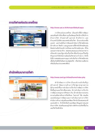 แ ห ล่ ง เ รี ย น รู้ บ น เ ค รื อ ข่ า ย อิ น เ ท อ ร์ เ น็ ต




การกีฬาแห่งประเทศไทย
                        http://www.sat.or.th/th/main/Default.aspx
                        
                        	        การกีฬาแห่งประเทศไทย	 เป็นองค์กรที่มีการพัฒนา
                        และเสริมสร้างกีฬาเพื่อความเป็นเลิศและกีฬามีการให้บริการ
                        ด้ า นการกี ฬ า	 ด้ า นสถานที่	 อุ ป กรณ์	 ด้ า นวิ ช าการ	 และ	 
                        ด้ า นเทคโนโลยี ส ารสนเทศส่ ง เสริ ม กี ฬ า	 มี ร ะบบช่ ว ยเหลื อ	
                        แนะนำ	 และร่วมมือในการจัดและดำเนินการกีฬาสมัครเล่น		              
                        มีการสำรวจ	จัดสร้าง	และบูรณะสถานที่สำหรับกีฬาสมัครเล่น
                        ติดต่อร่วมมือกับองค์การหรือสมาคมกีฬาสมัครเล่น	 ทั้งใน
                        และนอกราชอาณาจักร	 ตลอดจนเสนอแนะแก่หน่วยราชการ	
                        หรือองค์การของรัฐบาลในเรื่องกีฬาเพื่อปรับปรุงแก้ไขหรือ
                        ชักจูงเร่งเร้าให้เกิดความนิยมในกีฬาอย่างกว้างขวาง	 อีกทั้ง
      	
                        ยังมีการสอดส่องและควบคุมการดำเนินกิจการกีฬาสมัครเล่น	
                        เพื่อป้องกันมิให้เกิดอันตรายแก่ผู้เล่นกีฬา	 หรือเกิดความเสียหาย
                        หรือเป็นภัยแก่ประเทศชาติด้วย	



สำนักพัฒนาการกีฬา
                        http://www.osrd.go.th/bsd/home/index.php
                        
                        	           สำนั ก พั ฒ นาการกี ฬ าเป็ น องค์ ก รผลั ก ดั น ที่ มุ่ ง
                        สร้ า งสรรค์	 พั ฒ นางานด้ า นการกี ฬ าสู่ ม าตรฐานสากล		              
                        มีอำนาจหน้าที่ในการดำเนินการเกี่ยวกับการพัฒนาการกีฬา
                        ขั้ น พื้ น ฐานและกี ฬ าเพื่ อ มวลชน	 มี ก ารดำเนิ น การเกี่ ย วกั บ	 
                        การพัฒนามาตรฐานการกีฬาทุกๆ	ด้าน	มีการดำเนินการประสาน
                        ความร่วมมือทางด้านการกีฬาศึกษา	 วิเคราะห์	 วิจัย	 ส่งเสริม
                        และสนั บ สนุ น การพั ฒ นาและการดำเนิ น งานทางการกี ฬ า	
                        ดำเนินการด้านการส่งเสริมและพัฒนากีฬานักเรียนของคนปกติ
                        และคนพิ ก าร	 อี ก ทั้ ง ยั ง จั ด ทำและพั ฒ นาข้ อ มู ล สารสนเทศ	    
                        ด้านการกีฬา	ส่งเสริมและอนุรักษ์การจัดกิจกรรมกีฬาพื้นบ้าน	
                        และกีฬาไทยอีกด้วย	




                                Digital Literacy World-Class Standard School            109
 