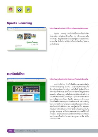 Sports
Learning
                                                        http://www2.sat.or.th/SportsLearning/intro.asp
                                                        
                                                        	      Sports	 Learning	 เป็นเว็บไซต์ที่อธิบายเกี่ยวกับกีฬา
                                                        ประเภทต่างๆ	 ตั้งแต่ประวัติของกีฬา	 กฎ	 กติกาและสนามใน
                                                        การแข่งขัน	 ซึ่งผู้ที่สนใจสามารถเลือกดูรายละเอียดได้ตาม
                                                        ความสนใจ	 อีกทั้งยังช่วยให้เข้าใจเกี่ยวกับกีฬานั้นๆ	 ได้อย่าง
                                                        ถูกต้องอีกด้วย	




แบดมินตันไทย
                                                        http://www.badmintonthai.com/main/index.php
                                                        
                                                        
        แบดมิ น ตั น ไทย	 เป็ น เว็ บ ไซต์ ที่ ป ระสานความคิ ด ใน	
                                                                                                                          
                                                        การทำกิจกรรมต่างๆ	 ร่วมกัน	 โดยเปิดให้บริการพร้อมทั้ง	            
                                                        มีการปรับปรุงพัฒนาบริการต่างๆ	 บนเว็บไซต์	 มุ่งเน้นให้บริการ
                                                        ด้านการประชาสัมพันธ์	 รวมทั้งเป็นแหล่งสื่อกลางข้อมูลข่าวสาร
                                                        เผยแพร่ความรู้และบทความอันเป็นประโยชน์ทั้งทางด้านวิชาการ
                                                        และเทคนิคการเล่นที่เป็นมาตรฐาน	 ถูกต้องตามกติกาสากล	
                                                        โดยอ้ า งอิ ง จากการศึ ก ษา	 ค้ น คว้ า	 และจากการฝึ ก อบรม		      
                                                        เป็นเว็บไซต์ที่เคารพเทิดทูนสถาบันหลักของชาติ	 ให้ความสำคัญ
                                                        ในเรื่องการปฏิบัติตนตามกฎหมายและส่งเสริมคุณธรรมอันดีงาม
                                                        เพื่อเป็นแบบอย่างที่ดีกับเยาวชน	 และผู้สนใจทั่วไป	 ตลอดจน
                                                        เพื่อเป็นการสร้างเสริมมิตรภาพที่ดีระหว่างเพื่อนนักแบดมินตัน
                                                        ทุกกลุ่ม	 ทุกชมรม	 ทั้งในประเทศและต่างประเทศให้เป็นที่
                                                        กว้างขวาง	ปัจจุบันมีเพื่อนนักแบดมินตันที่ให้ความสนใจสมัคร
                                                        สมาชิกลงทะเบียนเป็นจำนวนมากจากทุกสาขาอาชีพ	 ทั้งใน
                                                        และต่างประเทศ	




 110   การเรียนรู้ดิจิทัลเทคโนโลยีโรงเรียนมาตรฐานสากล
 