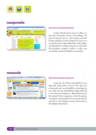 กรมสุขภาพจิต
                                                        http://www.dmh.go.th/intranet/
                                                        
                                                        	         กรมสุ ข ภาพจิ ต เป็ น องค์ ก รมาตรฐานการพั ฒ นางาน
                                                        สุขภาพจิต	 (ด้านส่งเสริม	 ป้องกัน	 รักษาและฟื้นฟู)	 เป็น
                                                        ศู น ย์ ก ลางข้ อ มู ล สารสนเทศ	 องค์ ค วามรู้ แ ละเทคโนโลยี
 	
                                                        ด้านสุขภาพจิตของประเทศและเป็นศูนย์กลางประสานงาน
                                                        ความร่วมมือทางวิชาการสุขภาพจิตในเอเชีย	และมีการพัฒนา
                                                        องค์กรให้สอดรับกับการเปลี่ยนแปลงของสถานการณ์บ้านเมือง
                                                                                                                      
                                                        ทั้ ง ทางด้ า นสั ง คม	 เศรษฐกิ จ	 การศึ ก ษา	 การเมื อ ง	 และ	
                                                        สภาพแวดล้อม	ตลอดจนเทคโนโลยีต่างๆ	อย่างต่อเนื่อง	




กรมอนามัย
                                                        http://www.anamai.moph.go.th
                                                        
                                                        	        กรมอนามั ย	 มี ภ ารกิ จ ในการส่ ง เสริ ม ให้ ป ระชาชน	   
                                                        มี สุ ข ภาพดี	 โดยมี ก ารศึ ก ษา	 วิ เ คราะห์	 วิ จั ย	 พั ฒ นาและ
                                                        ถ่ายทอดองค์ความรู้	 และเทคโนโลยีด้านการส่งเสริมสุขภาพ	
                                                        และการจัดการสภาพแวดล้อมที่เอื้อต่อการมีสุขภาพดีรวมทั้ง
                                                        การประเมินผลกระทบต่อสุขภาพ	 เพื่อมุ่งเน้นให้ประชาชน	              
                                                        มีความรู้และทักษะในการดูแลตนเอง	 ครอบครัวและชุมชน	
                                                        รวมตลอดถึ ง การสนั บ สนุ น ให้ อ งค์ ก รปกครองส่ ว นท้ อ งถิ่ น
   	
                                                        และภาคีต่างๆ	 ทั้งภาครัฐและภาคเอกชน	 มีส่วนร่วมในการ
                                                        สร้างเสริมสุขภาพโดยถ้วนหน้า	




 112   การเรียนรู้ดิจิทัลเทคโนโลยีโรงเรียนมาตรฐานสากล
 