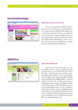 แ ห ล่ ง เ รี ย น รู้ บ น เ ค รื อ ข่ า ย อิ น เ ท อ ร์ เ น็ ต




กระทรวงสาธารณสุข
                    http://www.moph.go.th/index.php
                    
                    	      กระทรวงสาธารณสุ ข เป็ น องค์ ก รที่ มี ก ารจั ด บริ ก าร
                    สุ ข ภาพแบบองค์ ร วมในทุ ก ระดั บ	 และสนั บ สนุ น ให้ เ กิ ด
        	
                                                                                         
                    การสร้ า งวั ฒ นธรรมสุ ข ภาพที่ ดี อี ก ทั้ ง ยั ง มี ก ารพั ฒ นาระบบ	
                    การบริหารจัดการยุทธศาสตร์	 ทรัพยากร	 และองค์ความรู้
                    ทางการแพทย์และสาธารณสุขสู่การปฏิบัติอย่างบูรณาการ	
                    โดยส่ ง เสริ ม การมี ส่ ว นร่ ว มของภาคี เ ครื อ ข่ า ยทุ ก ภาคส่ ว น
                    นอกจากนี้ยังเป็นองค์กรที่เป็นเลิศด้านการบริหาร	 วิชาการ
                    บริการทางการแพทย์	 และสาธารณสุขที่เป็นธรรม	ครอบคลุม	
                    มีมาตรฐาน	เพื่อช่วยให้คนไทยสุขภาพดีถ้วนหน้า	




AIDSThai
                    http://www.aidsthai.org/
                    
                    
         กลุ่ ม โรคเอดส์	 เป็ น องค์ ก รนำด้ า นวิ ช าการ	 และ
                    เทคโนโลยี ใ นการป้ อ งกั น	 ควบคุ ม	 แก้ ไ ขปั ญ หาโรคเอดส์	
                	
                    ในระดั บ ชาติ แ ละนานาชาติ	 มี ห น้ า ที่ เ กี่ ย วกั บ การศึ ก ษา		         
                    วิจัย	 พัฒนา	 และถ่ายทอดองค์ความรู้	 เทคโนโลยี	 ประสาน
                    สนับสนุนเครือข่ายในการเฝ้าระวัง	 ป้องกัน	 และแก้ไขปัญหา
                    เอดส์	 และยังพัฒนาองค์ความรู้และเทคโนโลยีในการป้องกัน	
                    ควบคุมและแก้ไขปัญหาโรคเอดส์ที่มีประสิทธิภาพ	 นอกจากนี้
                    ยั ง ศึ ก ษา	 วิ เ คราะห์	 วิ จั ย	 และพั ฒ นาองค์ ค วามรู้ แ ละ
                    เทคโนโลยีในการป้องกัน	 ควบคุม	 และแก้ไขปัญหาโรคเอดส์	
                    ร่ ว มกั บ เครื อ ข่ า ยหน่ ว ยงานที่ เ กี่ ย วข้ อ งทั้ ง ในและระหว่ า ง
                    ประเทศ	 ตลอดจนพัฒนามาตรฐาน	 แนวทาง	 และคู่มือการ
                    ดำเนินงานเฝ้าระวัง	ป้องกัน	ควบคุม	และแก้ไขปัญหาโรคเอดส์
                    ร่ ว มกั บ เครื อ ข่ า ย	 หน่ ว ยงานที่ เ กี่ ย วข้ อ งทั้ ง ในและระหว่ า ง
                    ประเทศ	 และยังจัดบริการให้หน่วยงานลูกค้าและประชาชน
                    สามารถเข้ า ถึ ง ข้ อ มู ล ทางวิ ช าการที่ เ กี่ ย วข้ อ งกั บ โรคเอดส์
    	
                    ได้อย่างเหมาะสมและทันต่อสถานการณ์
                    
                            Digital Literacy World-Class Standard School                  113
 